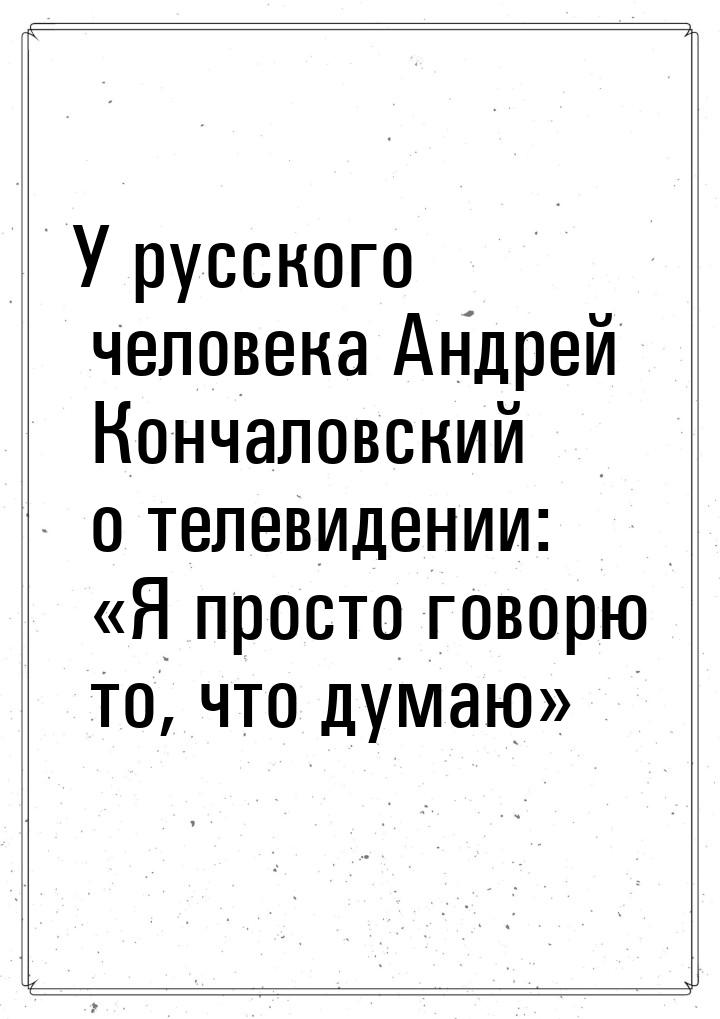 У русского человека Андрей Кончаловский о телевидении: «Я просто говорю то, что думаю»