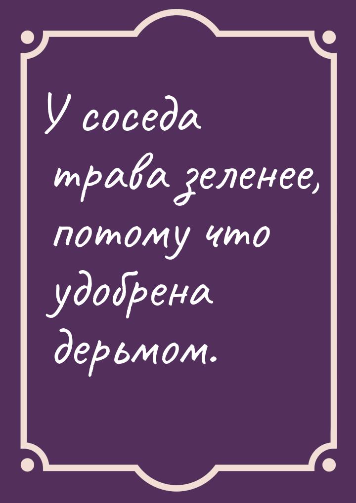 У соседа трава зеленее, потому что удобрена дерьмом.