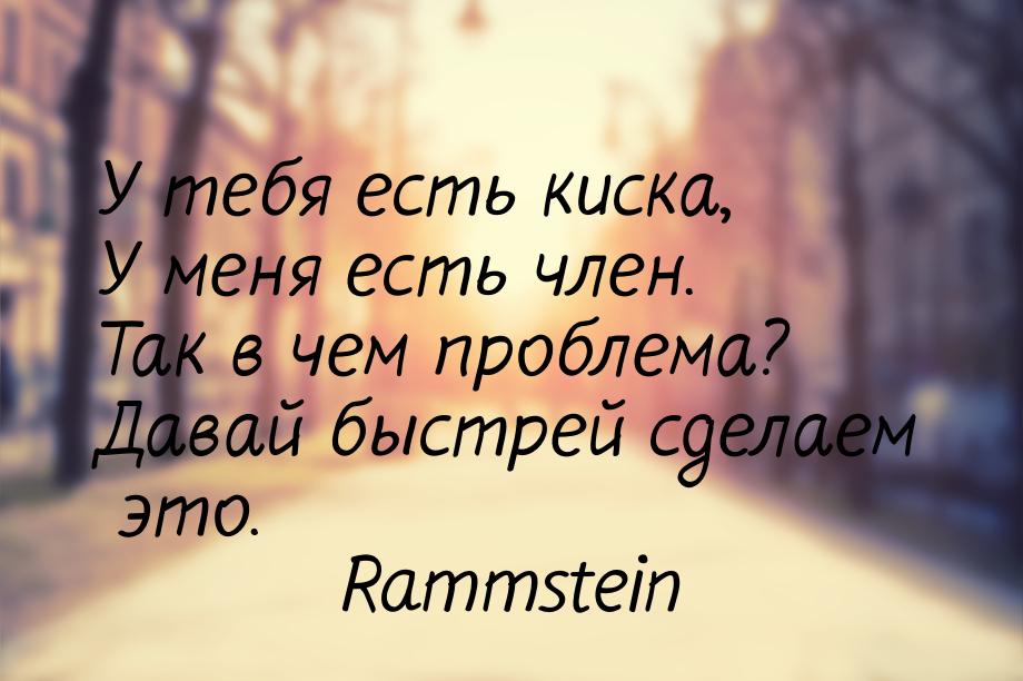 У тебя есть киска, У меня есть член. Так в чем проблема? Давай быстрей сделаем это.