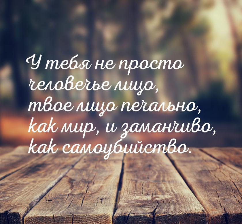 У тебя не просто человечье лицо, твое лицо печально, как мир, и заманчиво, как самоубийств