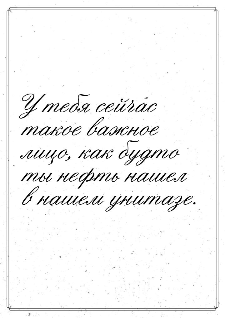 У тебя сейчас такое важное лицо, как будто ты нефть нашел в нашем унитазе.