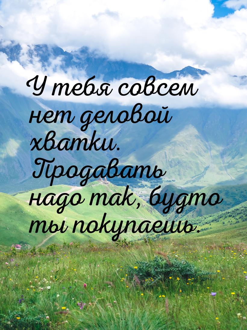 У тебя совсем нет деловой хватки. Продавать надо так, будто ты покупаешь.