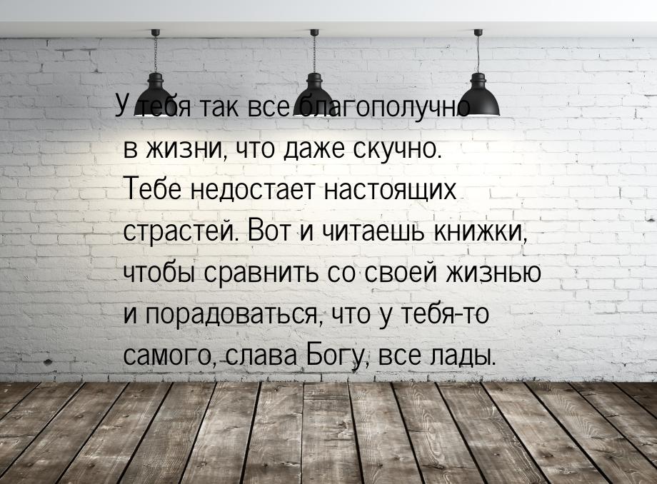 У тебя так все благополучно в жизни, что даже скучно. Тебе недостает настоящих страстей. В