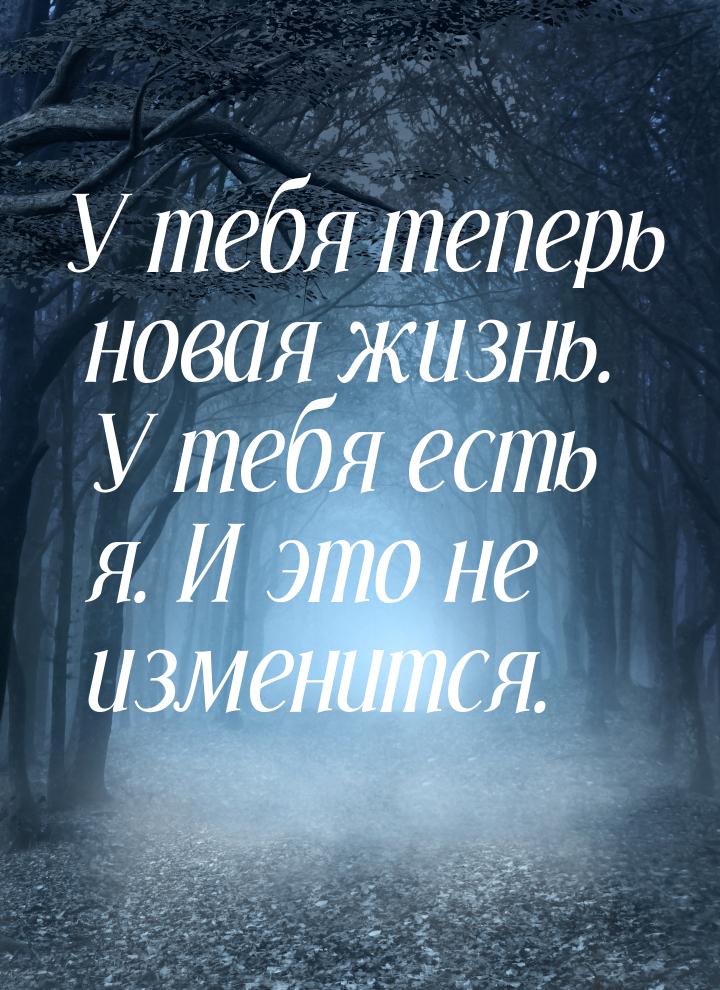 У тебя теперь новая жизнь. У тебя есть я. И это не изменится.