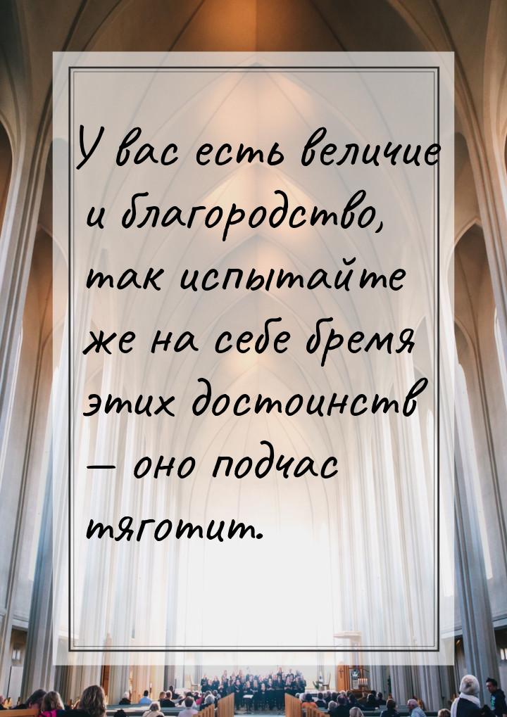 У вас есть величие и благородство, так испытайте же на себе бремя этих достоинств  