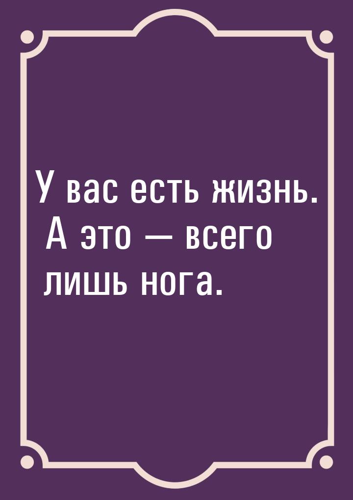 У вас есть жизнь. А это  всего лишь нога.