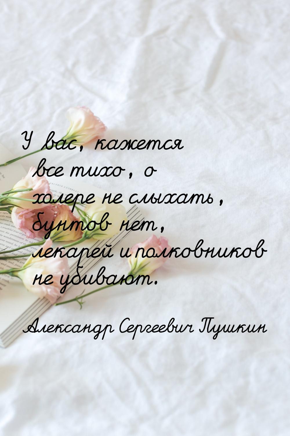 У вас, кажется все тихо, о холере не слыхать, бунтов нет, лекарей и полковников не убивают