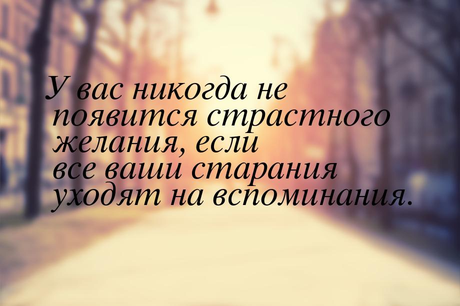 У вас никогда не появится страстного желания, если все ваши старания уходят на вспоминания