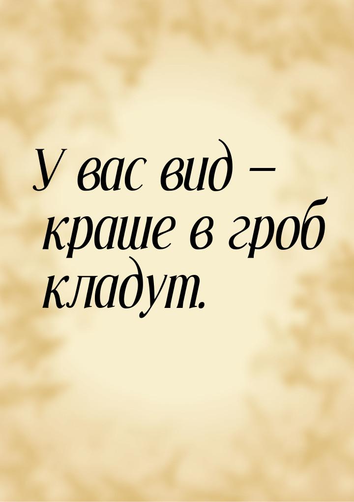 У вас вид  краше в гроб кладут.