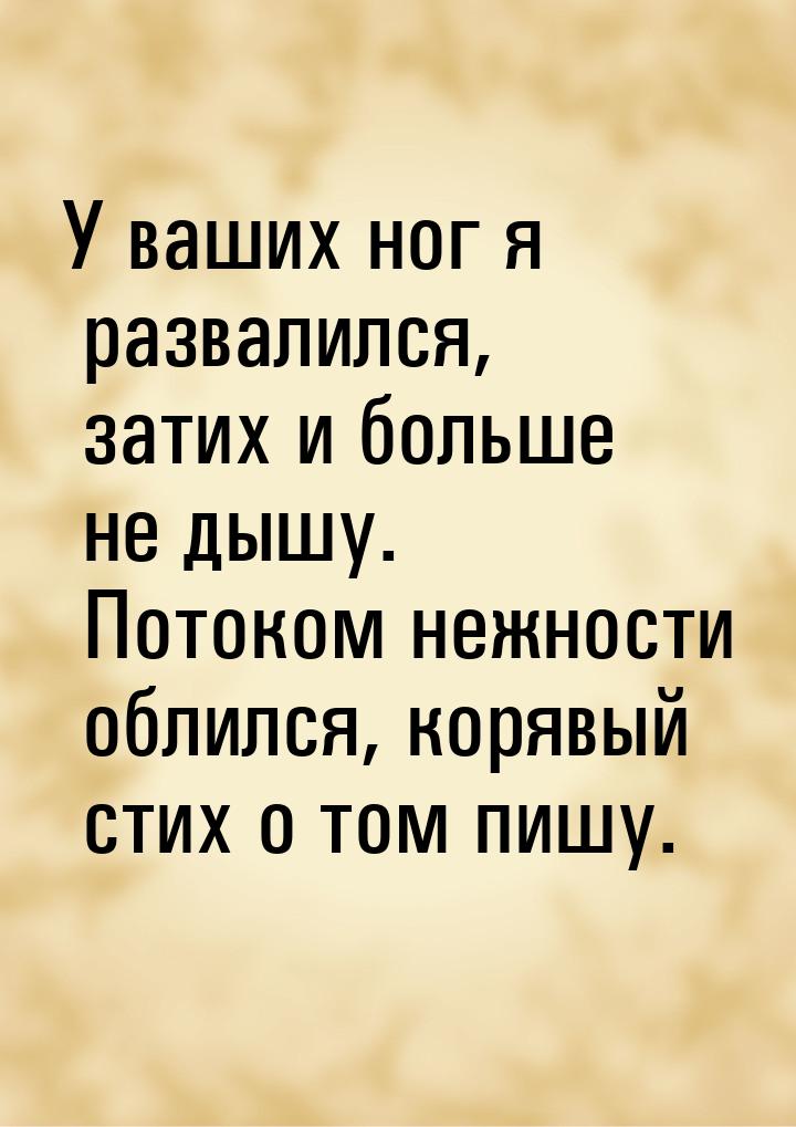 У ваших ног я развалился, затих и больше не дышу. Потоком нежности облился, корявый стих о