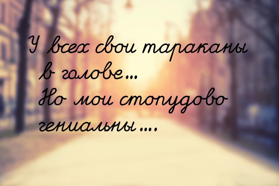 У всех свои тараканы в голове... Но мои стопудово гениальны....