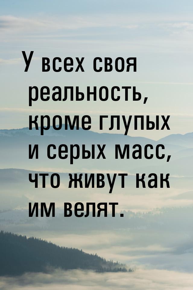 У всех своя реальность, кроме глупых и серых масс, что живут как им велят.