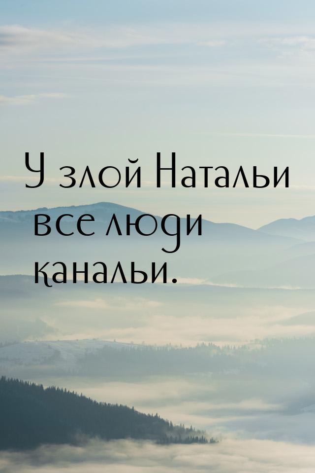 У злой Натальи все люди канальи.