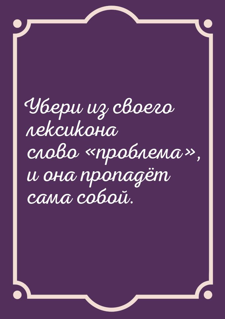 Убери из своего лексикона слово проблема, и она пропадёт сама собой.