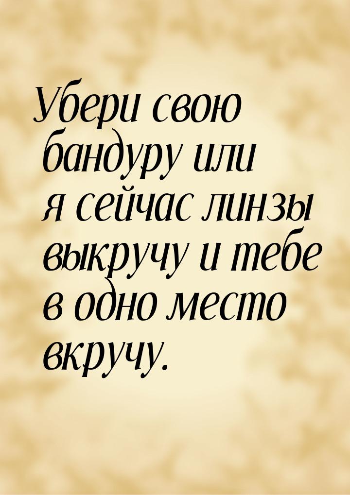 Убери свою бандуру или я сейчас линзы выкручу и тебе в одно место вкручу.