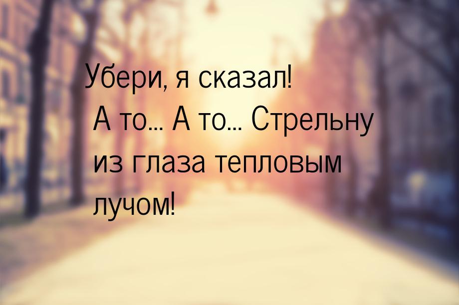 Убери, я сказал! А то… А то… Стрельну из глаза тепловым лучом!