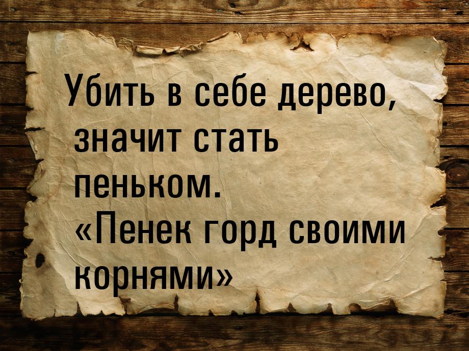 Убить в себе дерево, значит стать пеньком. Пенек горд своими корнями