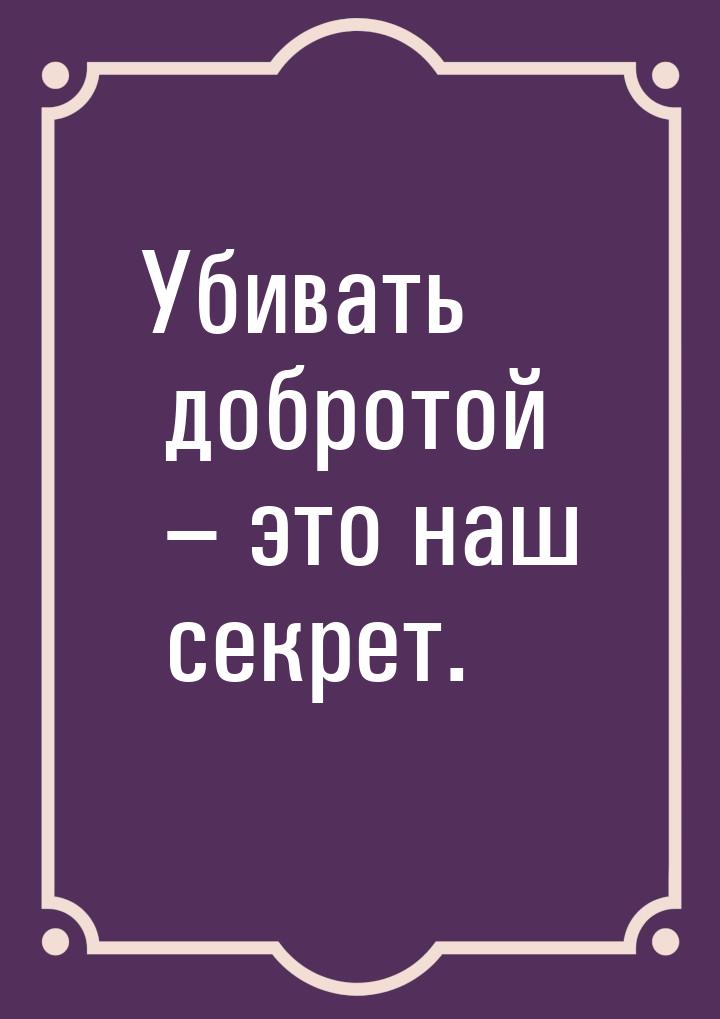 Убивать добротой – это наш секрет.