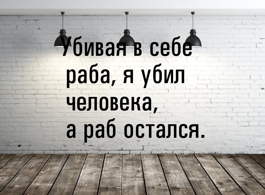 Убивая в себе раба, я убил человека, а раб остался.