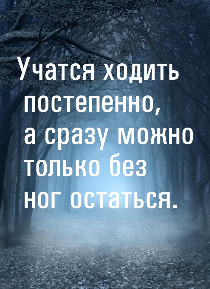 Учатся ходить постепенно, а сразу можно только без ног остаться.