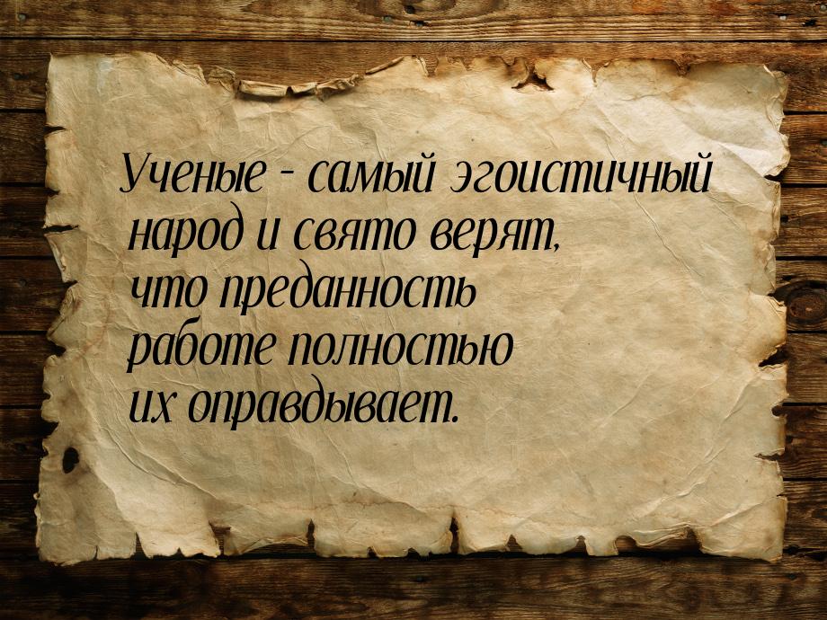 Ученые – самый эгоистичный народ и свято верят, что преданность работе полностью их оправд