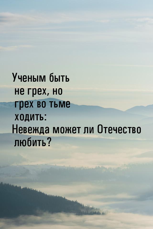 Ученым быть не грех, но грех во тьме ходить: Невежда может ли Отечество любить?