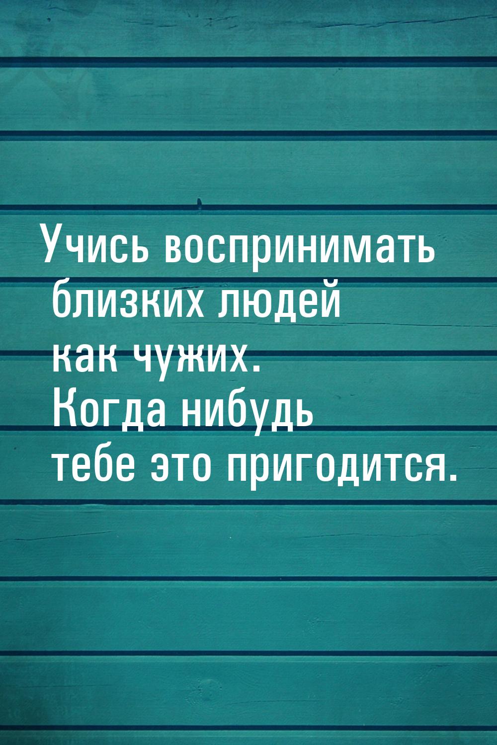 Учись воспринимать близких людей как чужих. Когда нибудь тебе это пригодится.