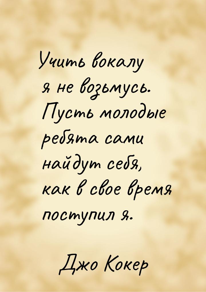 Учить вокалу я не возьмусь. Пусть молодые ребята сами найдут себя, как в свое время поступ