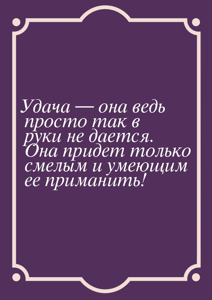 Удача  она ведь просто так в руки не дается. Она придет  только смелым и умеющим ее