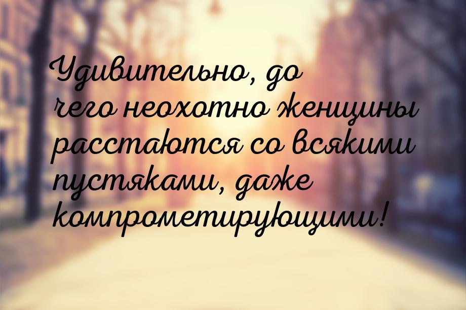 Удивительно, до чего неохотно женщины расстаются со всякими пустяками, даже компрометирующ