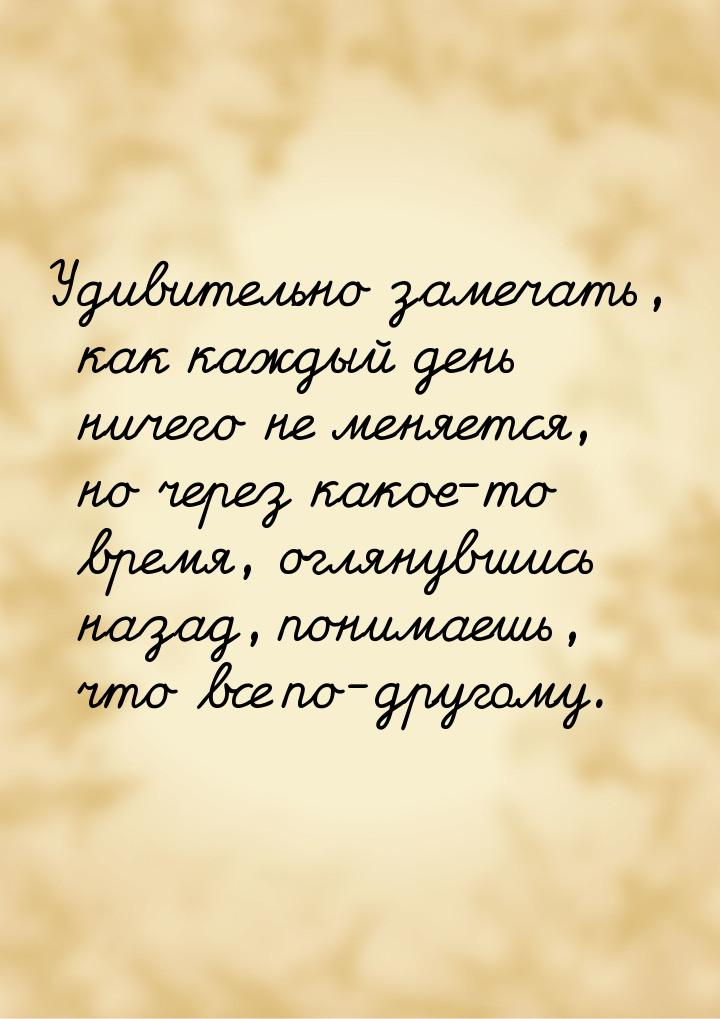 Удивительно замечать, как каждый день ничего не меняется, но через какое-то время, оглянув