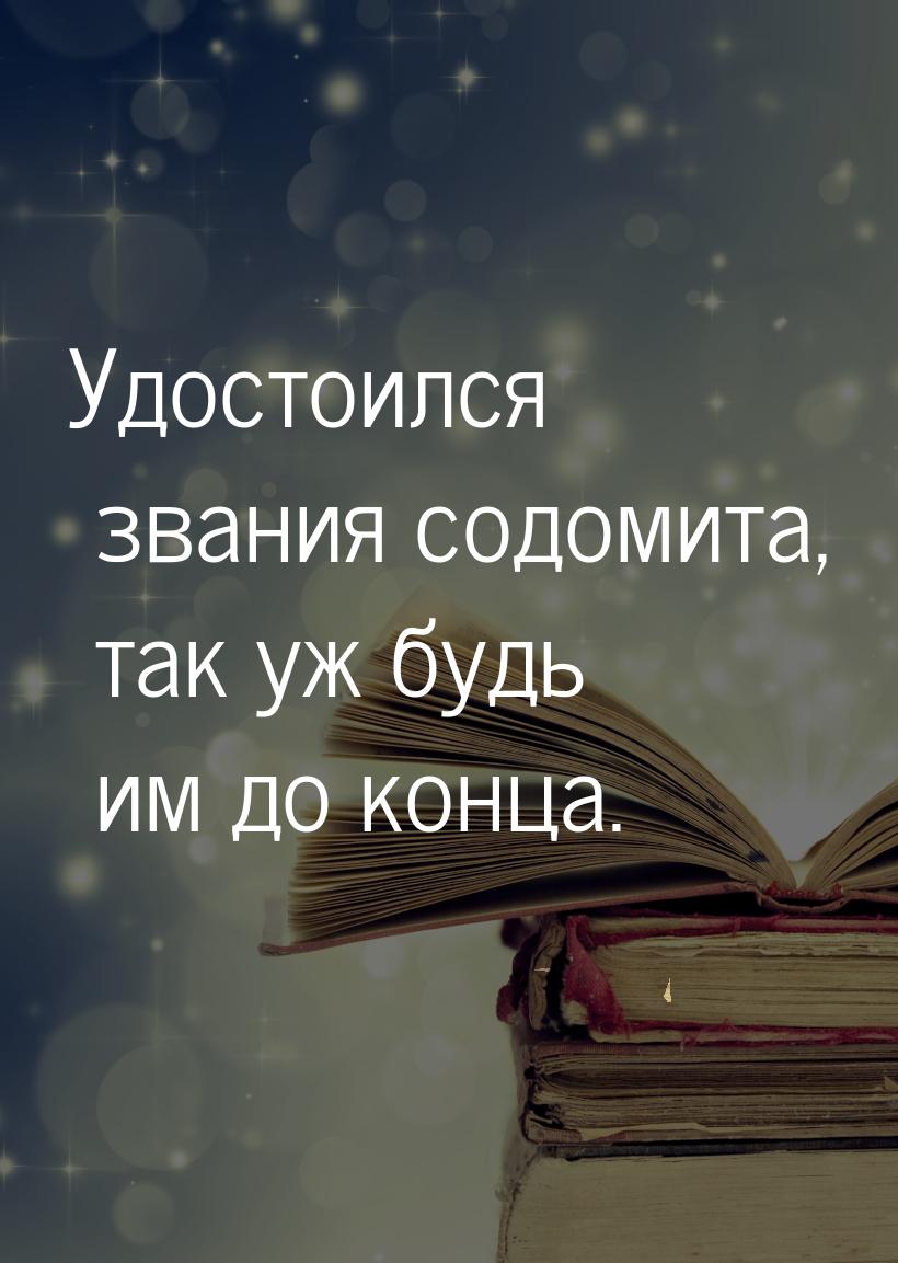 Удостоился звания содомита, так уж будь им до конца.