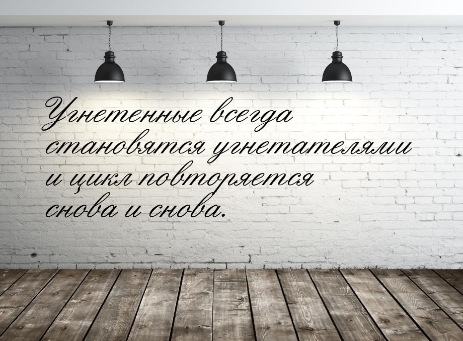 Угнетенные всегда становятся угнетателями и цикл повторяется снова и снова.