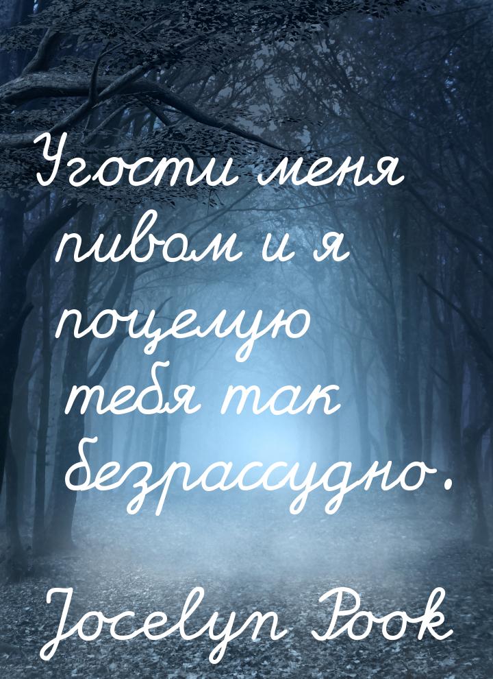 Угости меня пивом и я поцелую тебя так безрассудно.