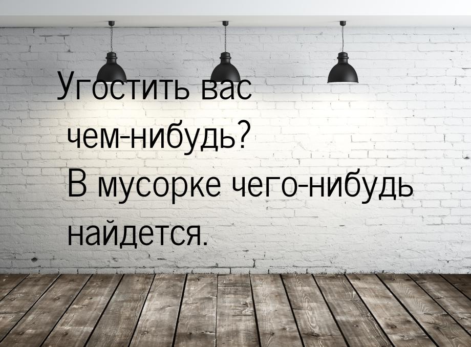 Угостить вас чем-нибудь? В мусорке чего-нибудь найдется.