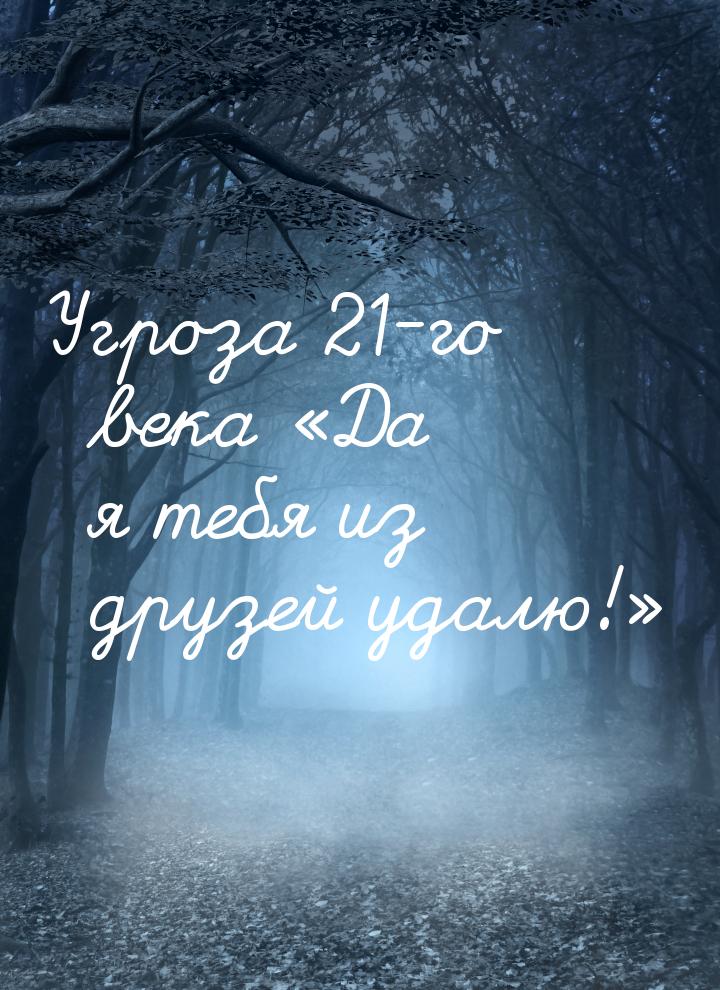 Угроза 21-го века Да я тебя из друзей удалю!