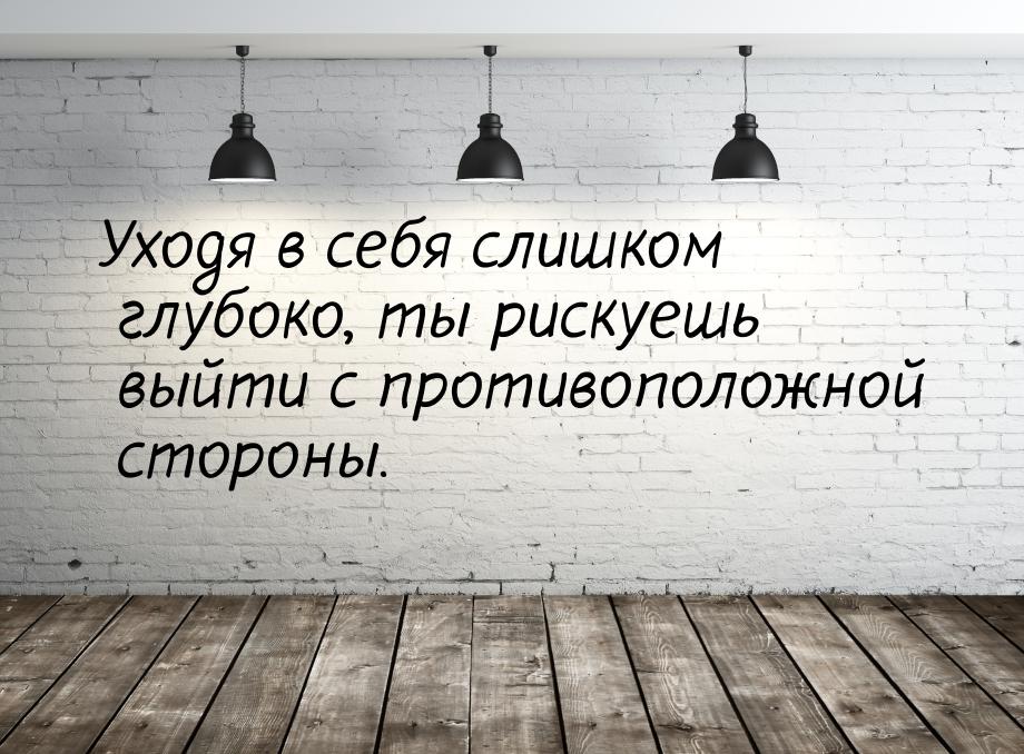 Уходя в себя слишком глубоко, ты рискуешь выйти с противоположной стороны.