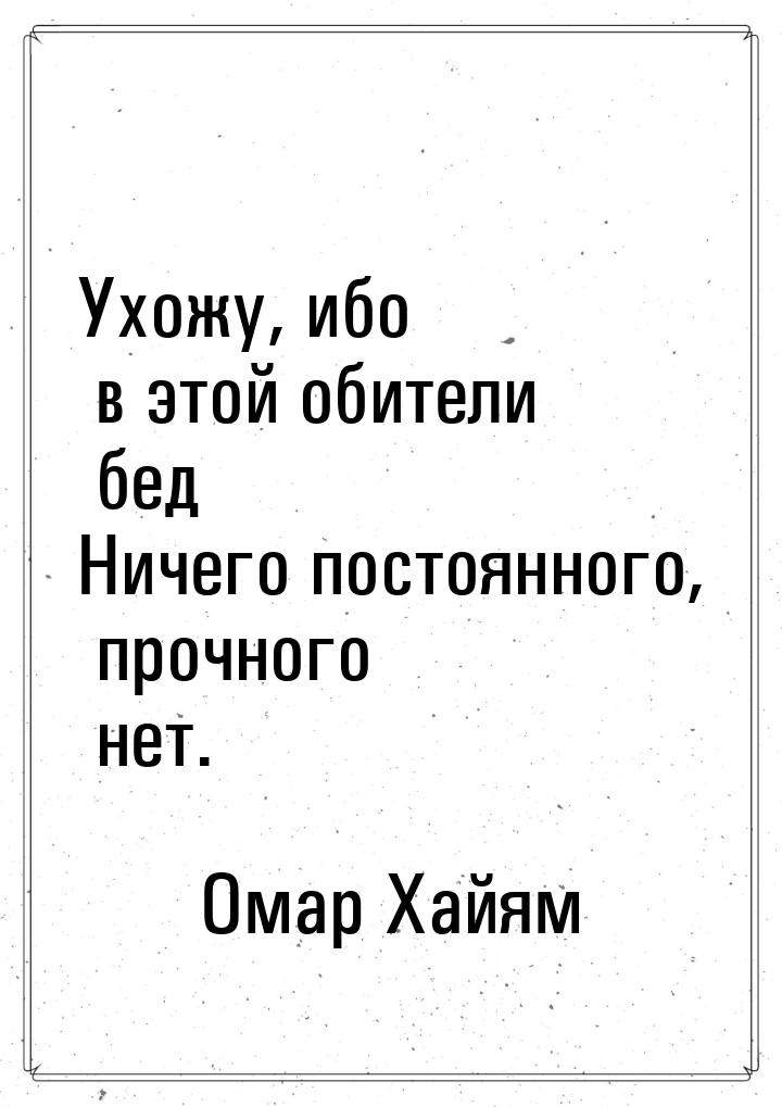 Ухожу, ибо в этой обители бед Ничего постоянного, прочного нет.