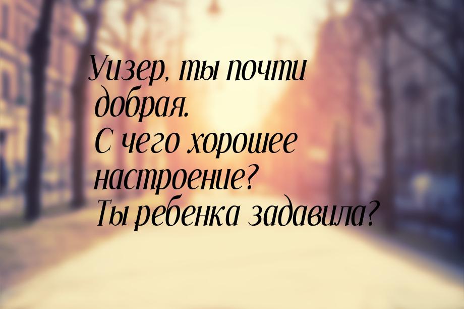 Уизер, ты почти добрая. С чего хорошее настроение? Ты ребенка задавила?