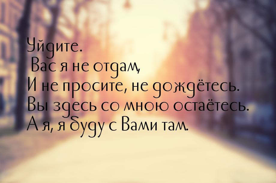 Уйдите. Вас я не отдам, И не просите, не дождётесь. Вы здесь со мною остаётесь. А я, я буд