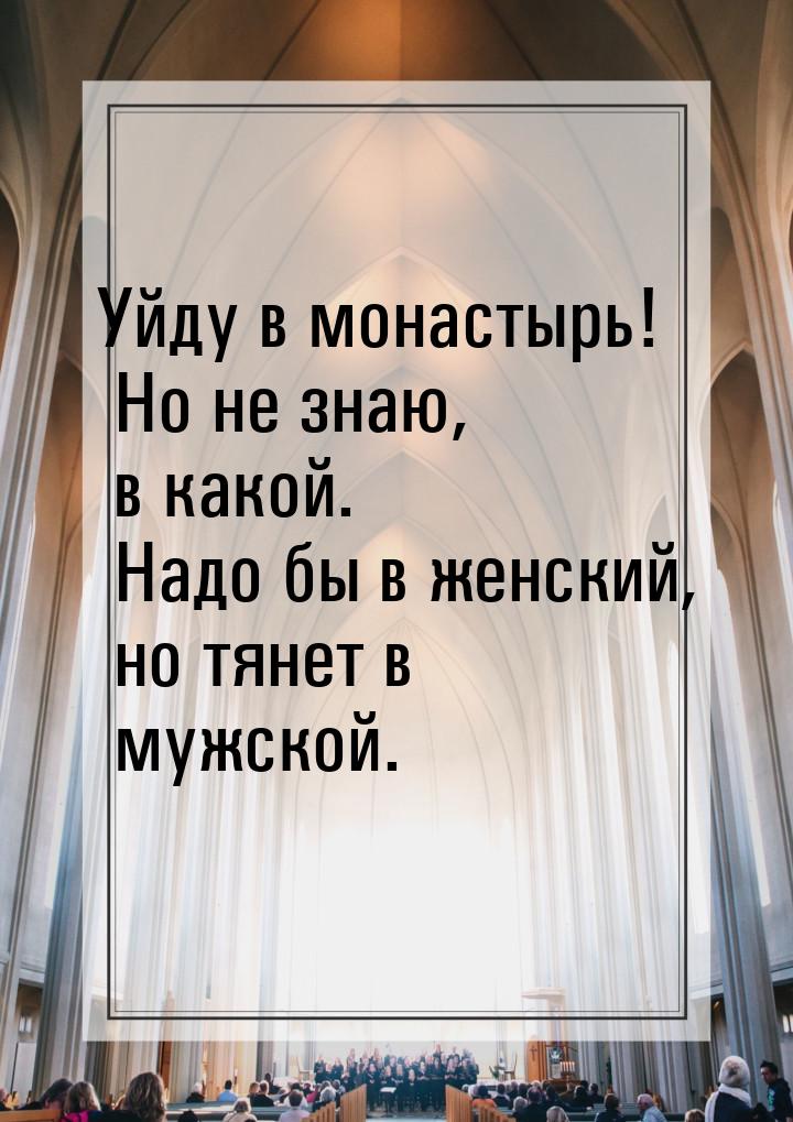 Уйду в монастырь! Но не знаю, в какой. Надо бы в женский, но тянет в мужской.