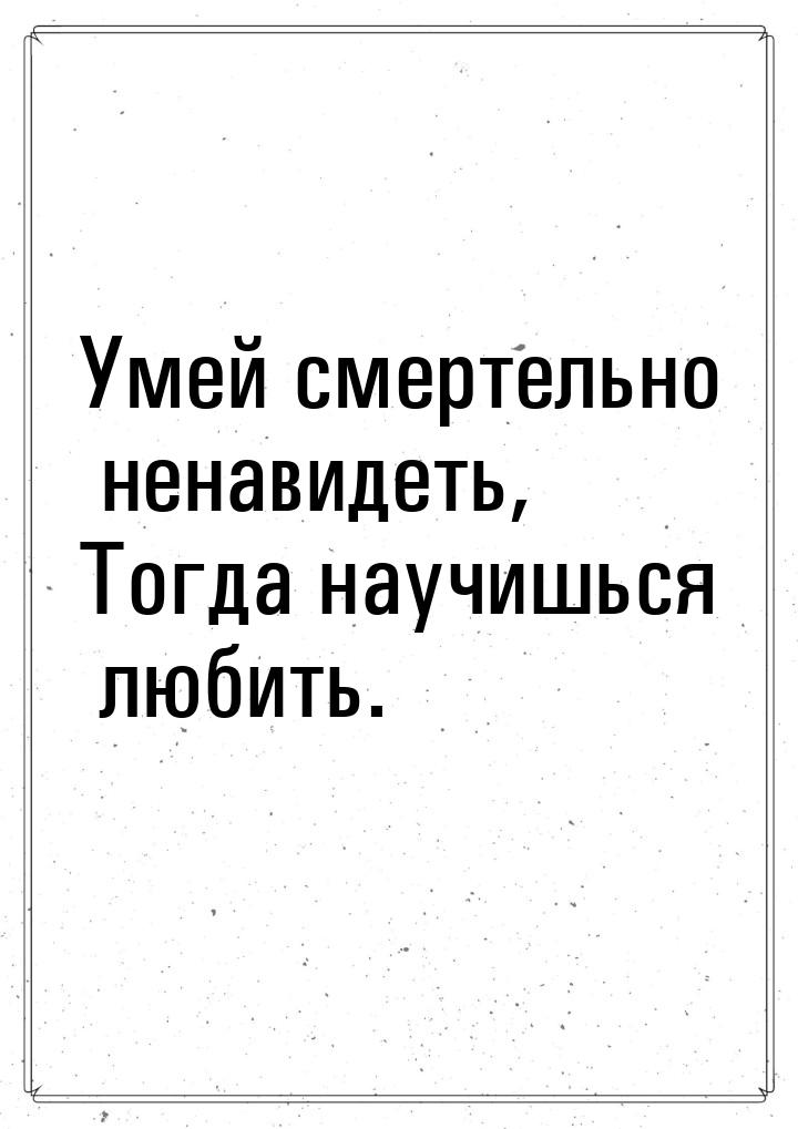 Умей смертельно ненавидеть, Тогда научишься любить.