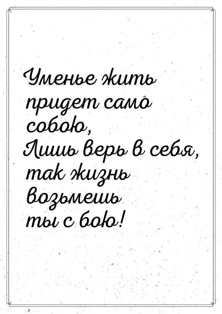 Уменье жить придет само собою, Лишь верь в себя, так жизнь возьмешь ты с бою!