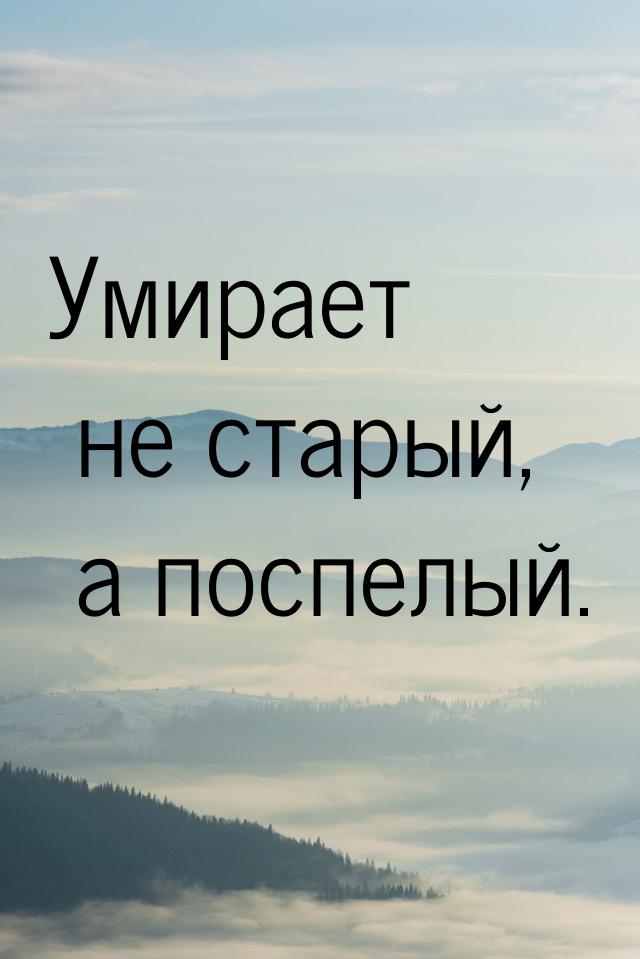 Умирает не старый, а поспелый.