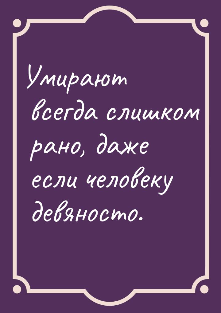 Умирают всегда слишком рано, даже если человеку девяносто.