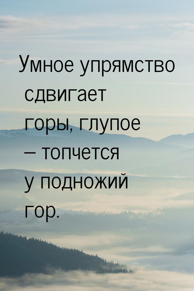 Умное упрямство сдвигает горы, глупое – топчется у подножий гор.