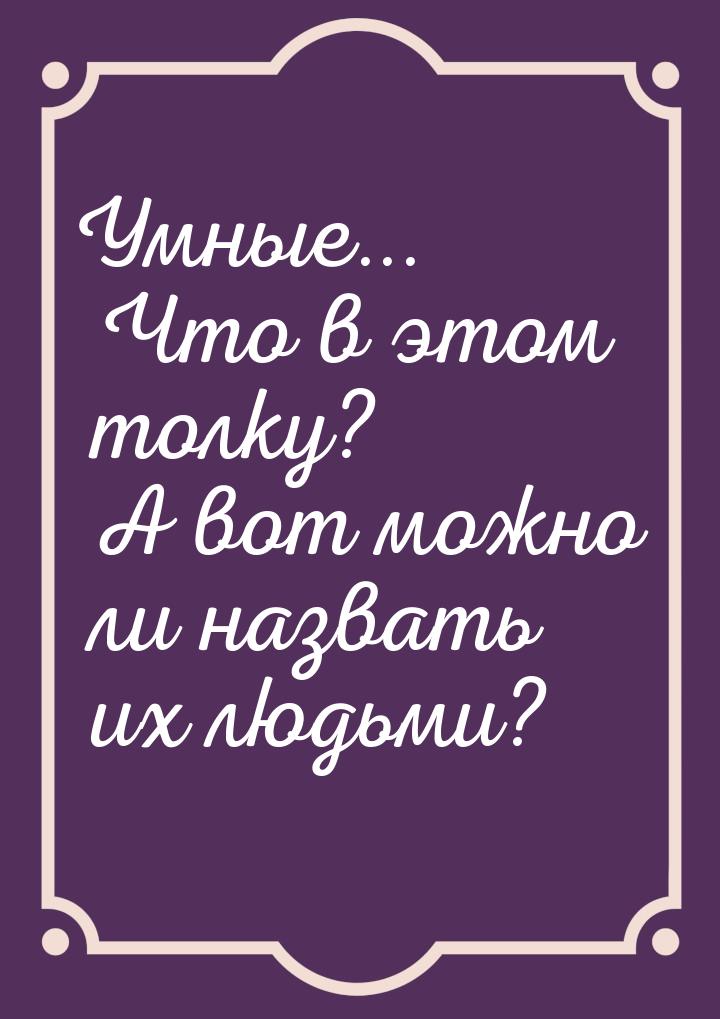 Умные... Что в этом толку? А вот можно ли назвать их людьми?