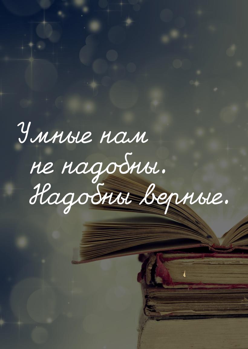 Умные нам не надобны. Надобны верные.