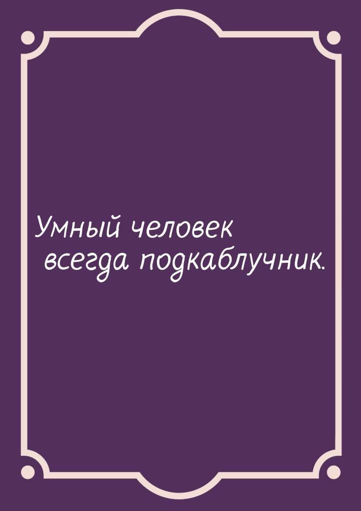 Умный человек всегда подкаблучник.