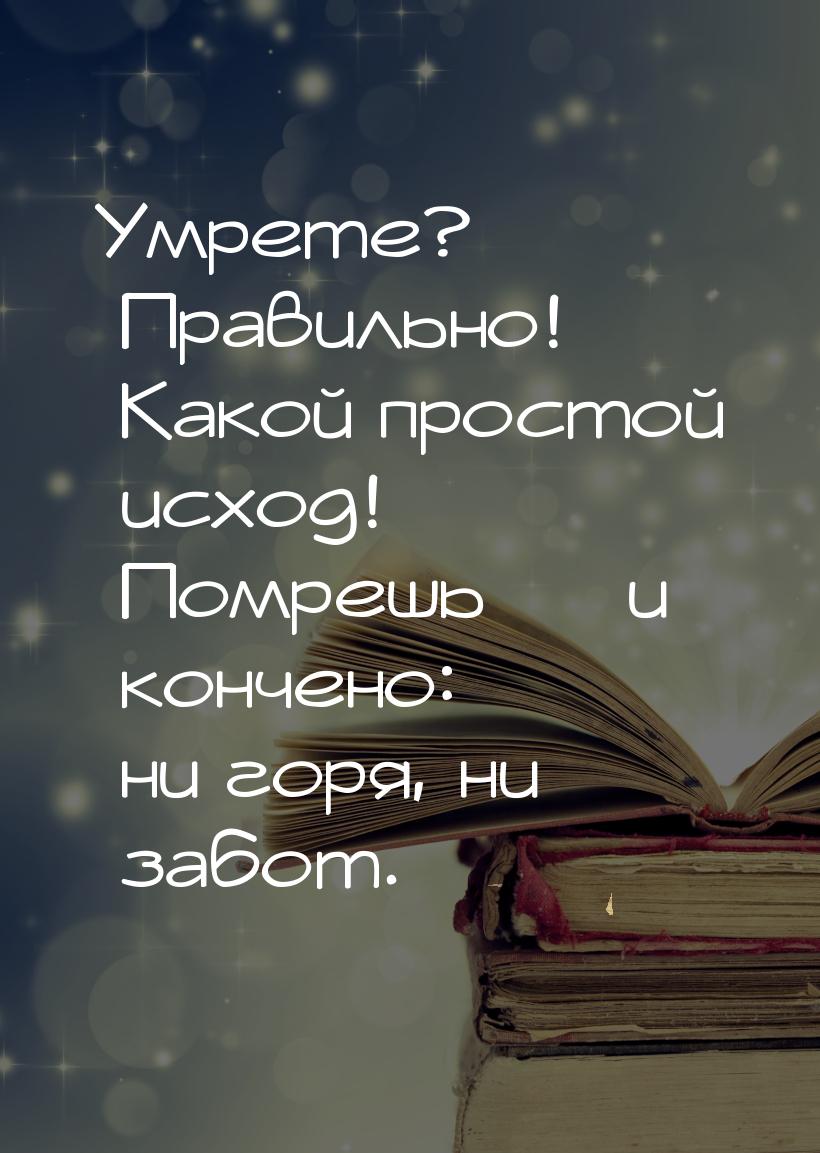 Умрете? Правильно! Какой простой исход! Помрешь  и кончено: ни горя, ни забот.